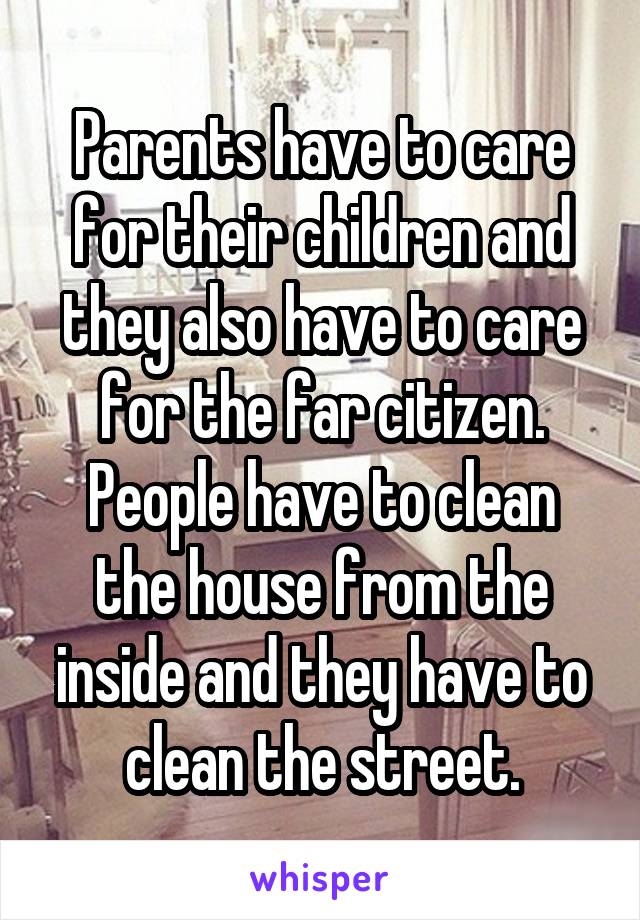 Parents have to care for their children and they also have to care for the far citizen. People have to clean the house from the inside and they have to clean the street.