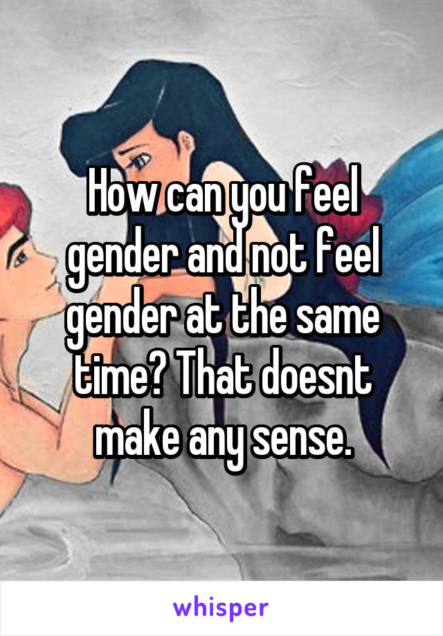 How can you feel gender and not feel gender at the same time? That doesnt make any sense.
