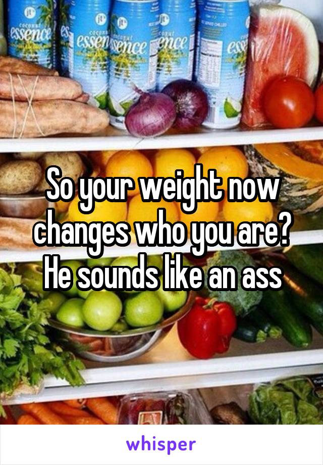 So your weight now changes who you are? He sounds like an ass