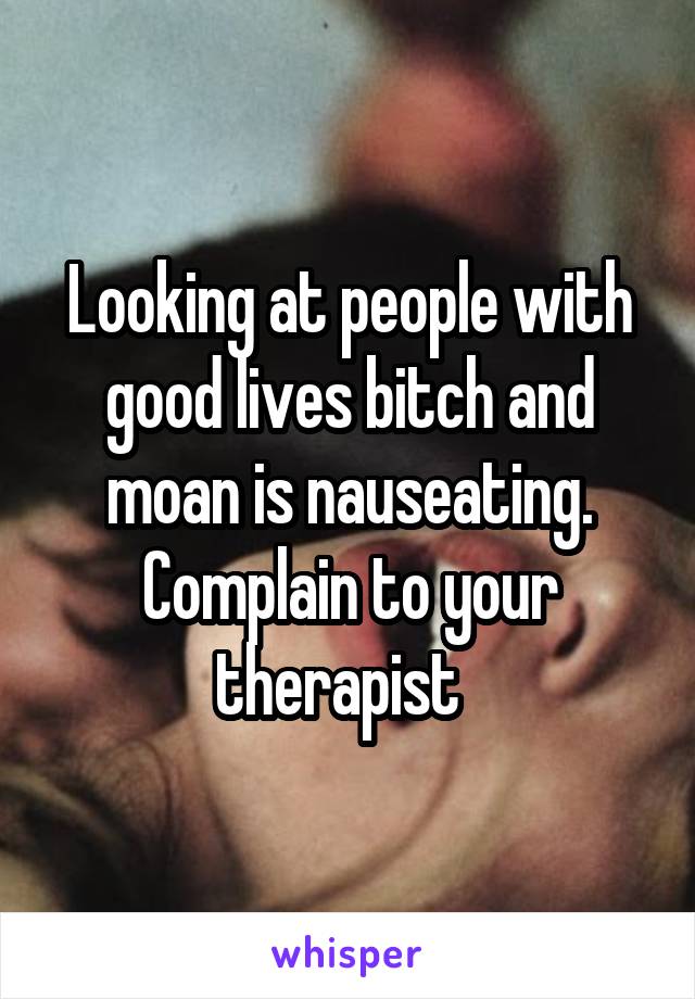 Looking at people with good lives bitch and moan is nauseating. Complain to your therapist  