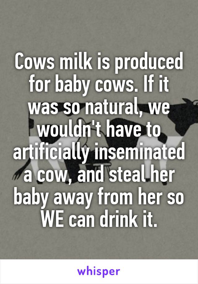 Cows milk is produced for baby cows. If it was so natural, we wouldn't have to artificially inseminated a cow, and steal her baby away from her so WE can drink it.