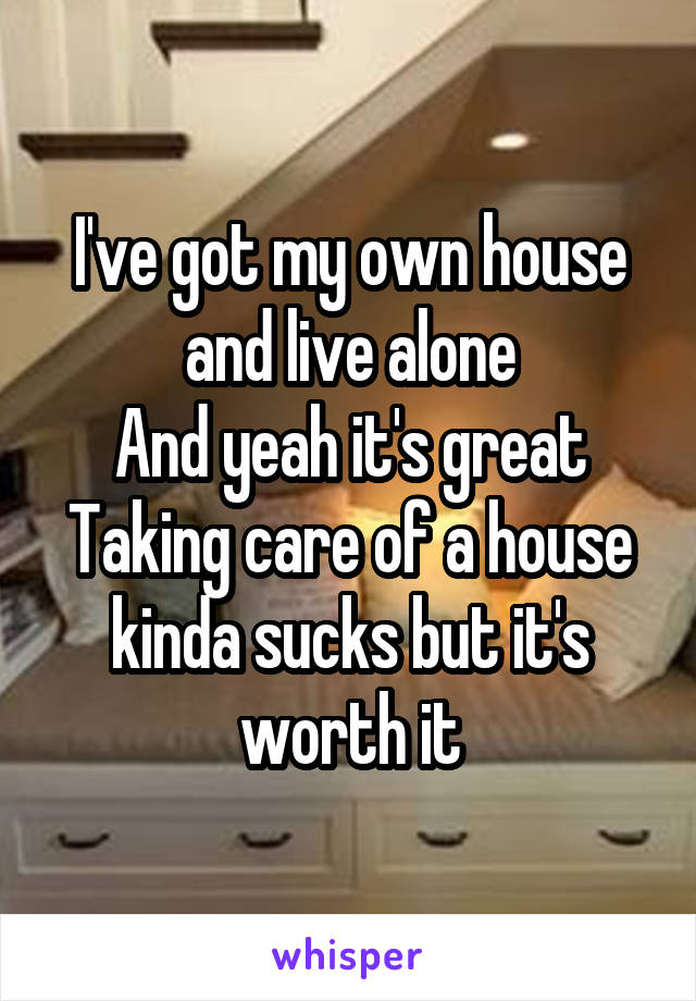 I've got my own house and live alone
And yeah it's great
Taking care of a house kinda sucks but it's worth it