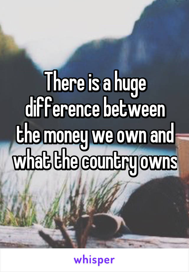 There is a huge difference between the money we own and what the country owns 