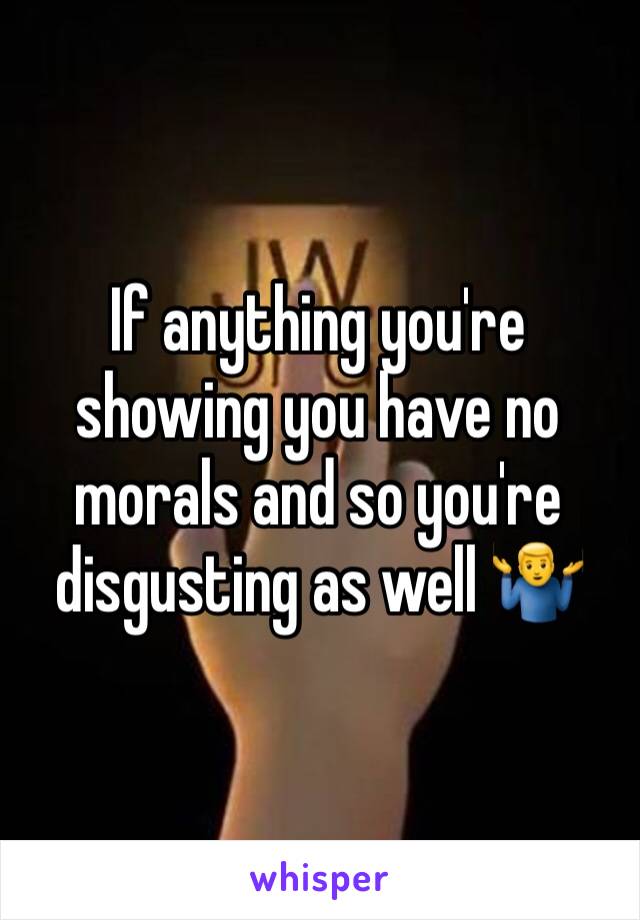 If anything you're showing you have no morals and so you're disgusting as well 🤷‍♂️