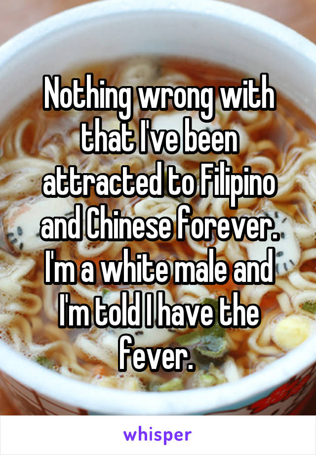 Nothing wrong with that I've been attracted to Filipino and Chinese forever.
I'm a white male and I'm told I have the fever. 