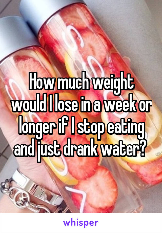 How much weight would I lose in a week or longer if I stop eating and just drank water? 