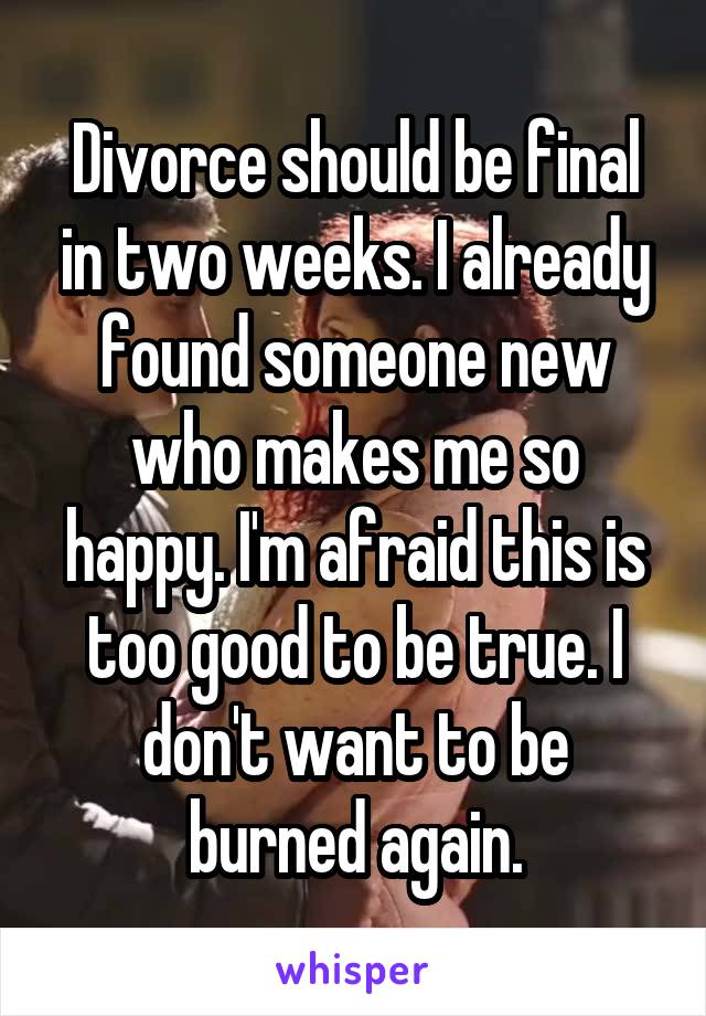 Divorce should be final in two weeks. I already found someone new who makes me so happy. I'm afraid this is too good to be true. I don't want to be burned again.