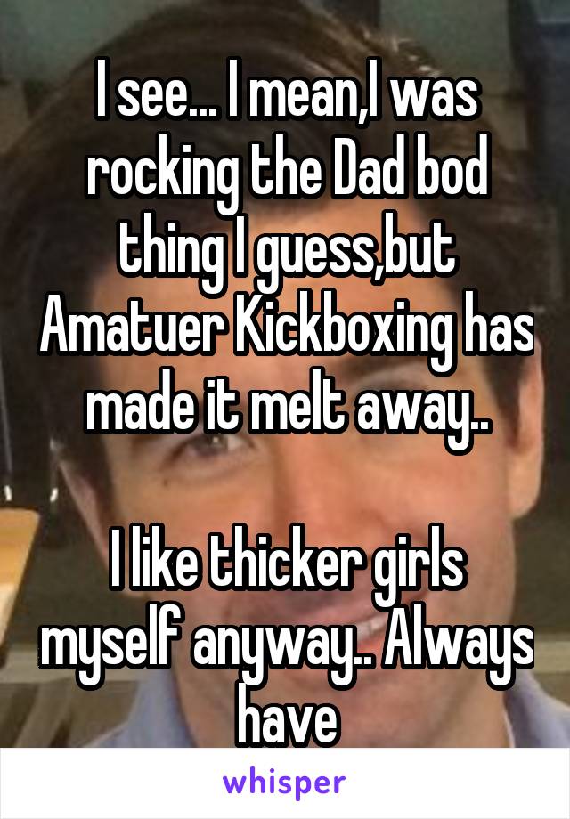 I see... I mean,I was rocking the Dad bod thing I guess,but Amatuer Kickboxing has made it melt away..

I like thicker girls myself anyway.. Always have