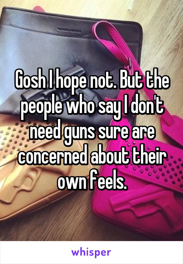 Gosh I hope not. But the people who say I don't need guns sure are concerned about their own feels.