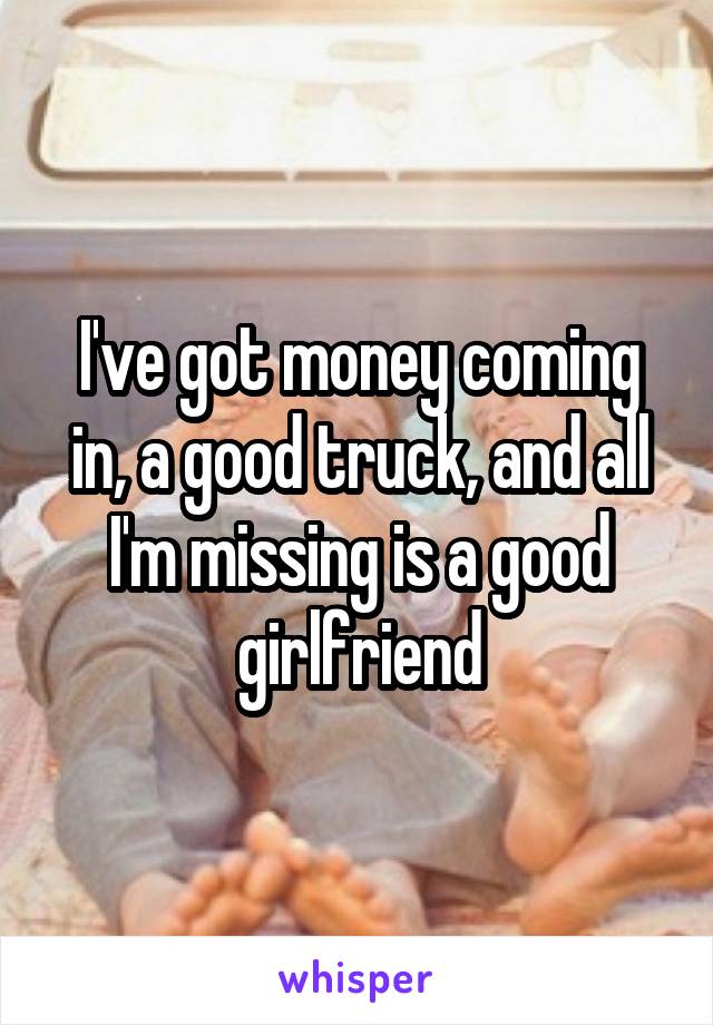 I've got money coming in, a good truck, and all I'm missing is a good girlfriend