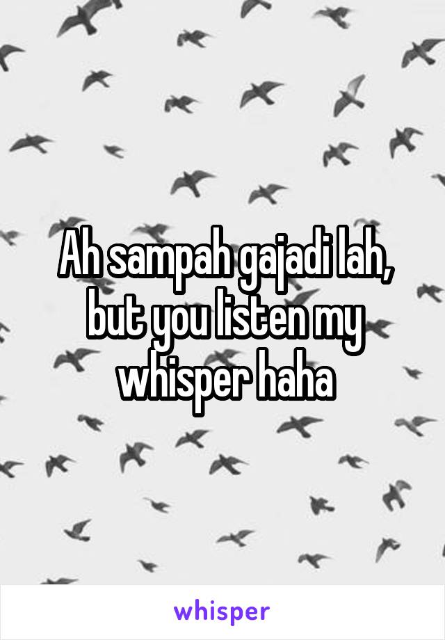 Ah sampah gajadi lah, but you listen my whisper haha