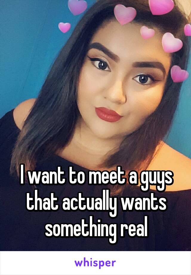 




I want to meet a guys that actually wants something real