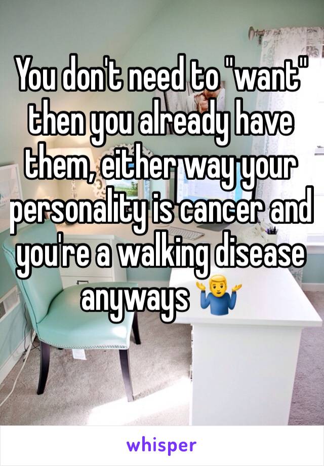 You don't need to "want" then you already have them, either way your personality is cancer and you're a walking disease anyways 🤷‍♂️