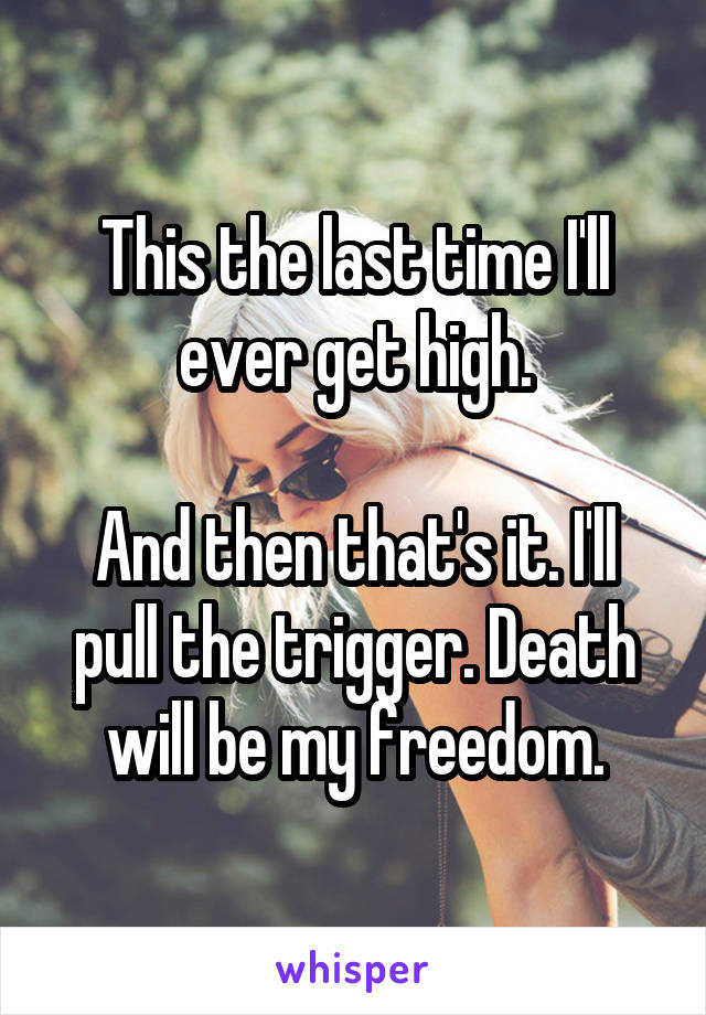 This the last time I'll ever get high.

And then that's it. I'll pull the trigger. Death will be my freedom.