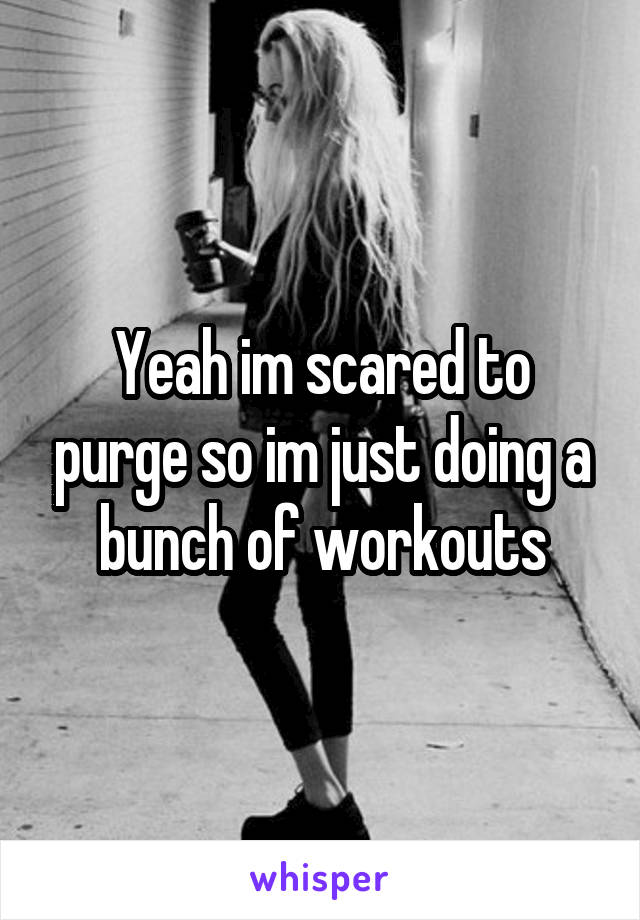 Yeah im scared to purge so im just doing a bunch of workouts