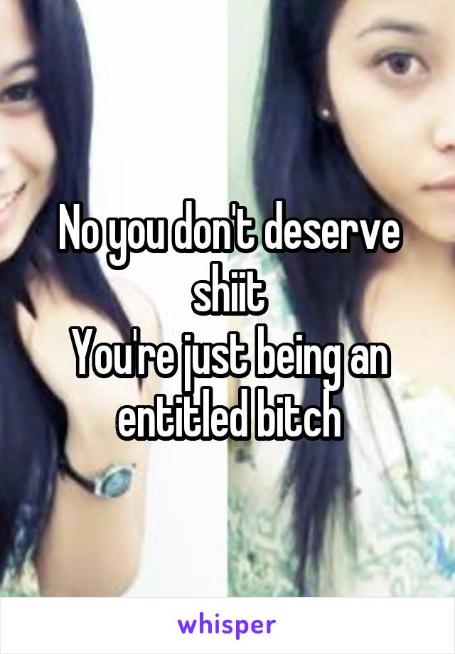 No you don't deserve shiit
You're just being an entitled bitch