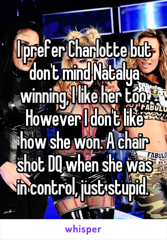 I prefer Charlotte but don't mind Natalya winning, I like her too. However I don't like how she won. A chair shot DQ when she was in control, just stupid. 