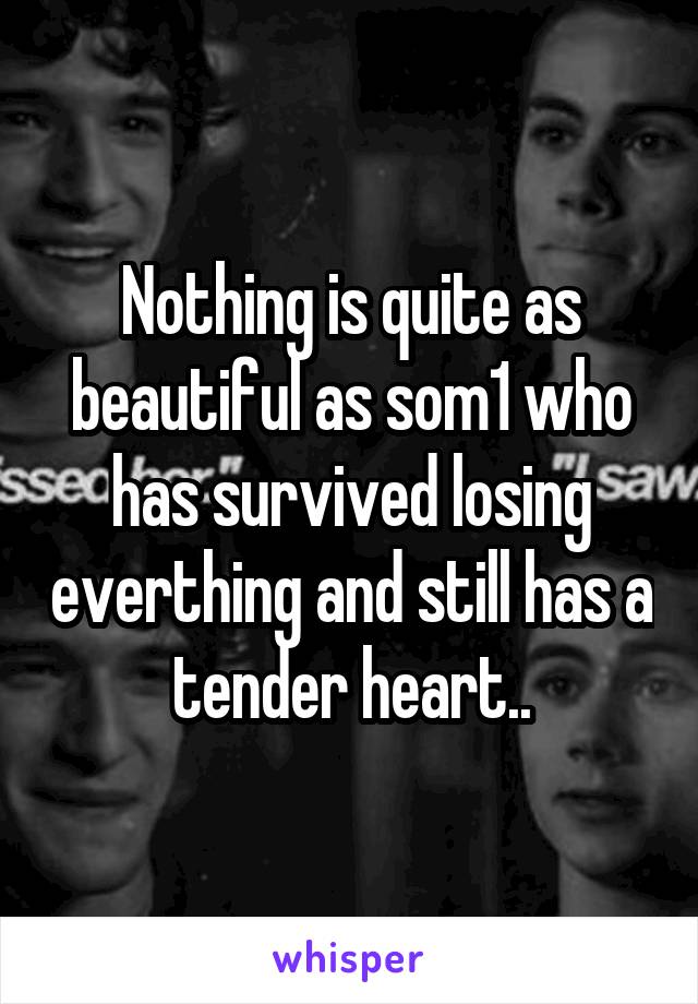 Nothing is quite as beautiful as som1 who has survived losing everthing and still has a tender heart..