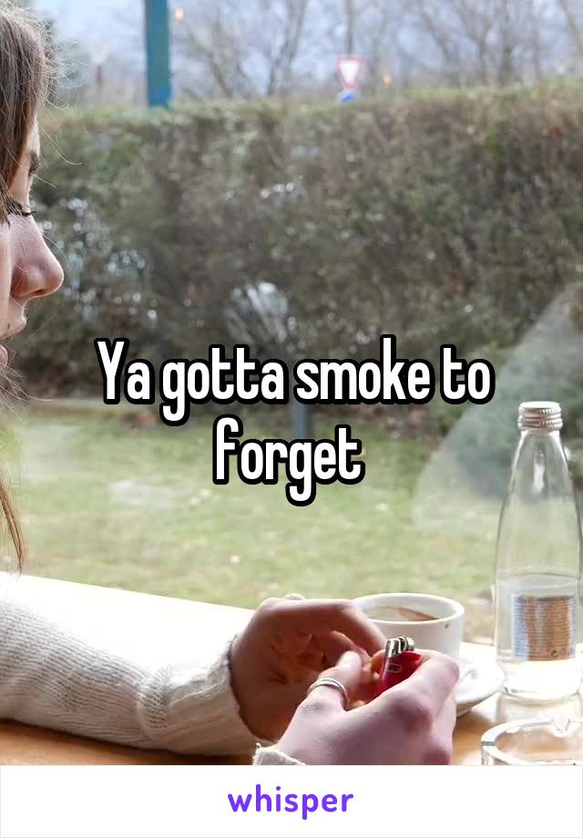 Ya gotta smoke to forget 
