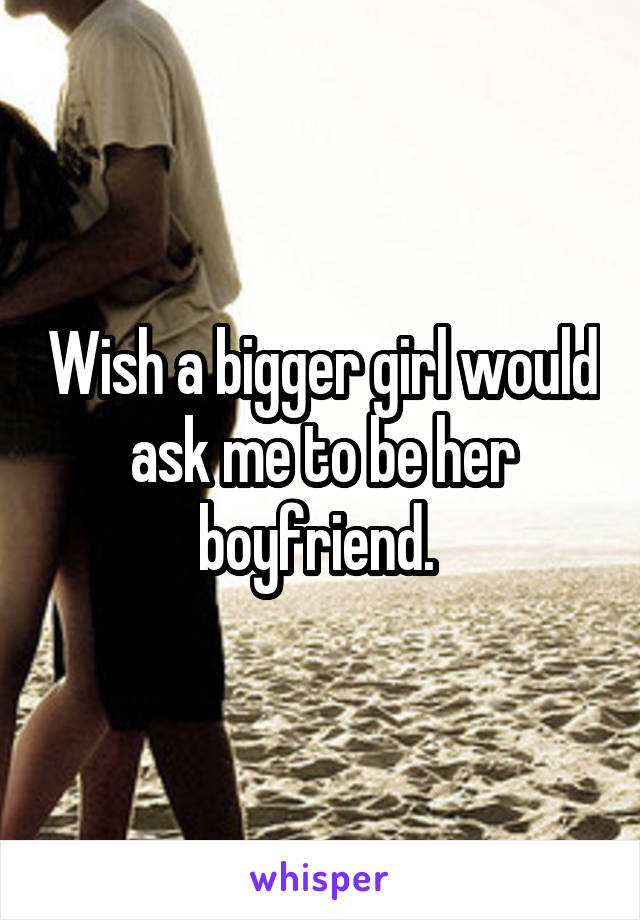 Wish a bigger girl would ask me to be her boyfriend. 