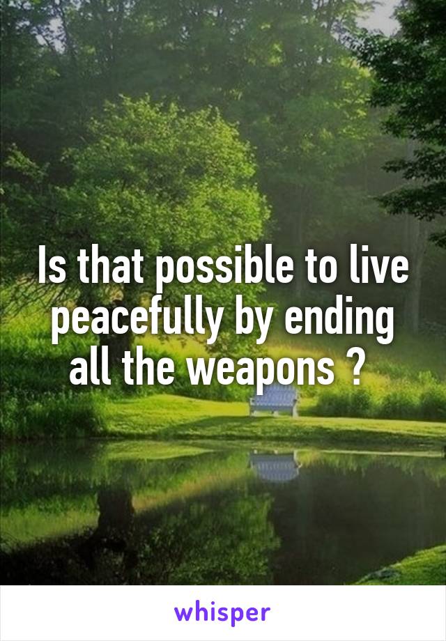 Is that possible to live peacefully by ending all the weapons ? 