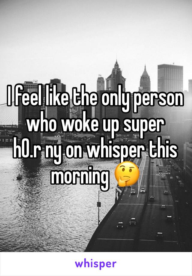 I feel like the only person who woke up super     h0.r ny on whisper this morning 🤔