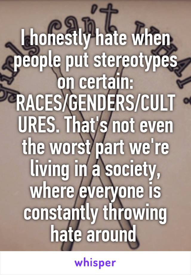 I honestly hate when people put stereotypes on certain: RACES/GENDERS/CULTURES. That's not even the worst part we're living in a society, where everyone is constantly throwing hate around 
