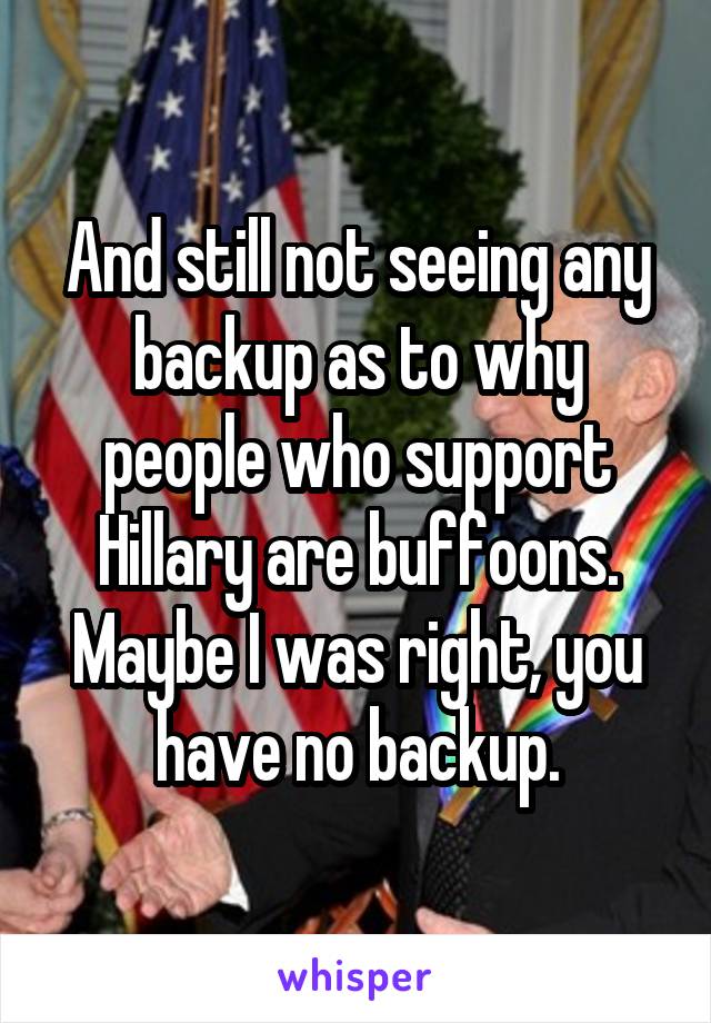 And still not seeing any backup as to why people who support Hillary are buffoons. Maybe I was right, you have no backup.