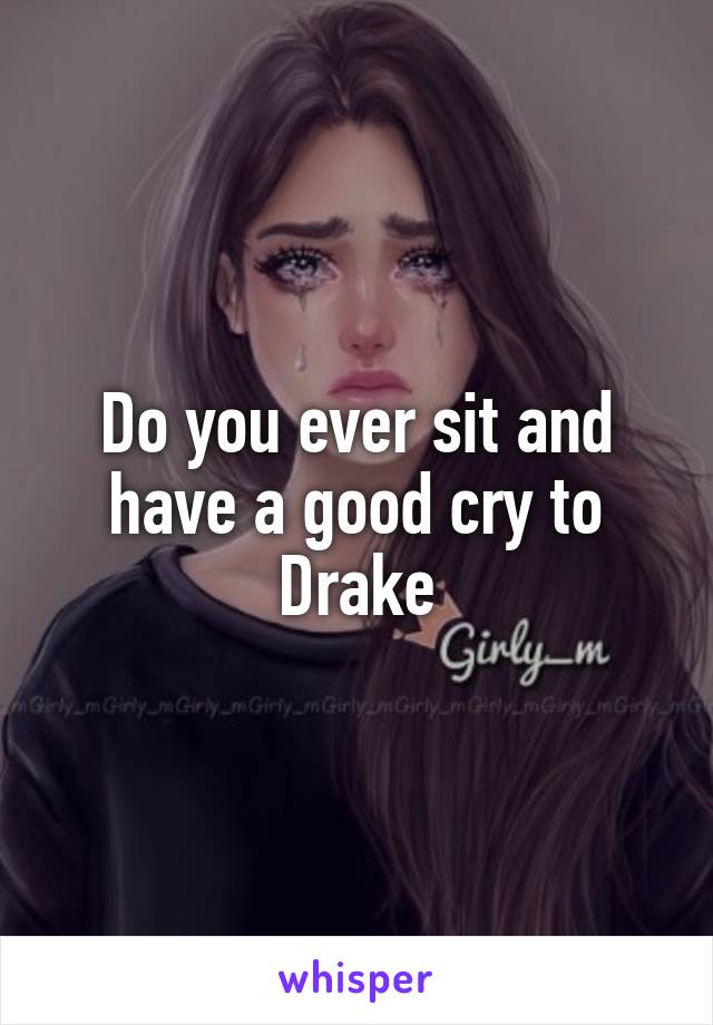 Do you ever sit and have a good cry to Drake
