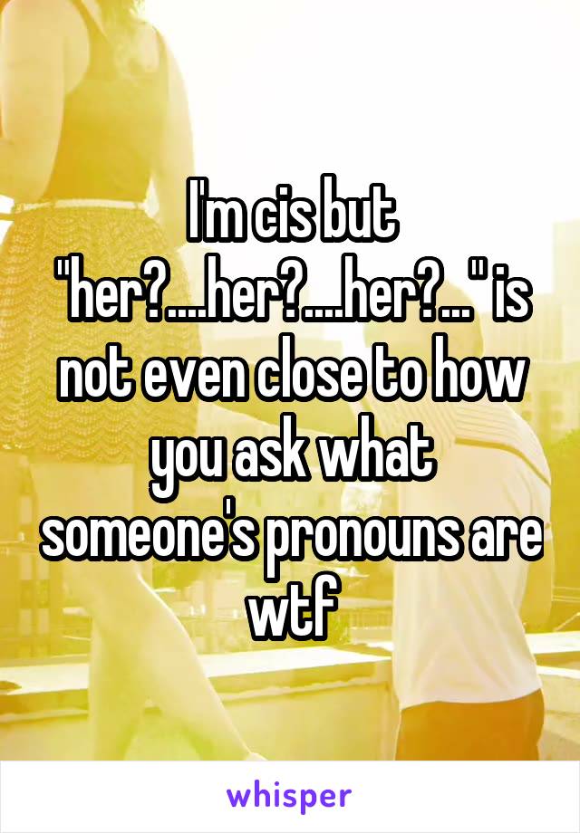 I'm cis but "her?....her?....her?..." is not even close to how you ask what someone's pronouns are wtf
