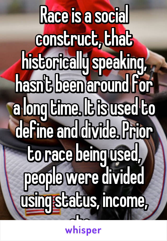 Race is a social construct, that historically speaking, hasn't been around for a long time. It is used to define and divide. Prior to race being used, people were divided using status, income, etc.  