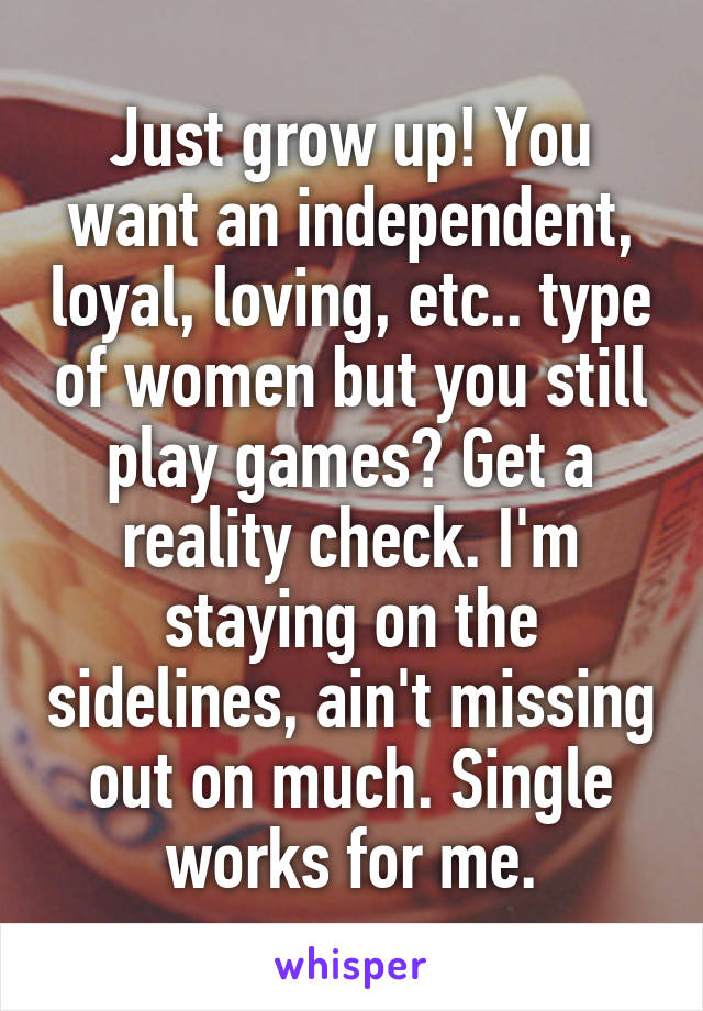 Just grow up! You want an independent, loyal, loving, etc.. type of women but you still play games? Get a reality check. I'm staying on the sidelines, ain't missing out on much. Single works for me.