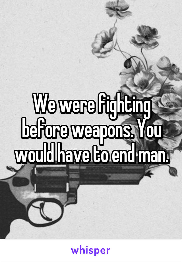 We were fighting before weapons. You would have to end man.