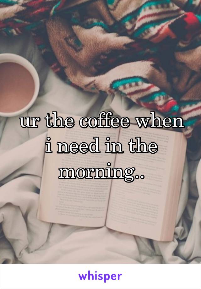 ur the coffee when i need in the morning..