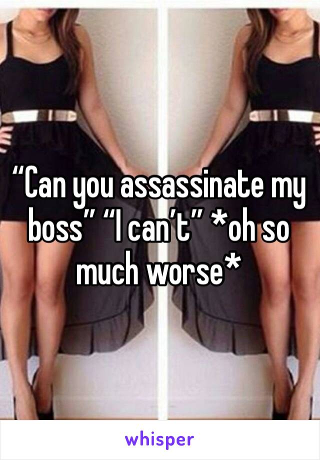 “Can you assassinate my boss” “I can’t” *oh so much worse*