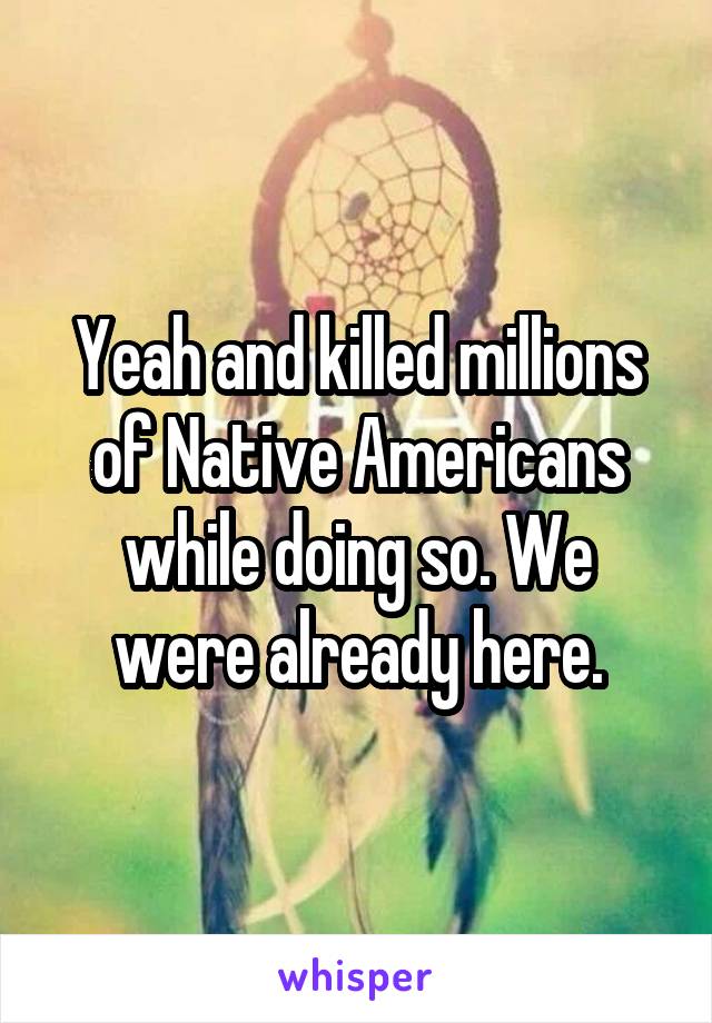 Yeah and killed millions of Native Americans while doing so. We were already here.