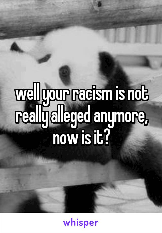 well your racism is not really alleged anymore, now is it?