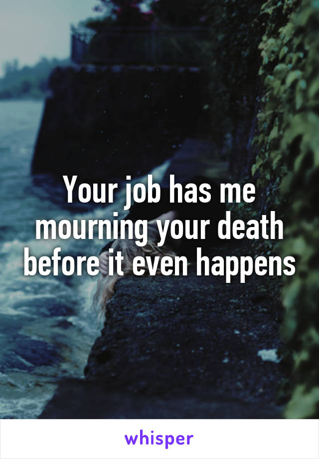 Your job has me mourning your death before it even happens