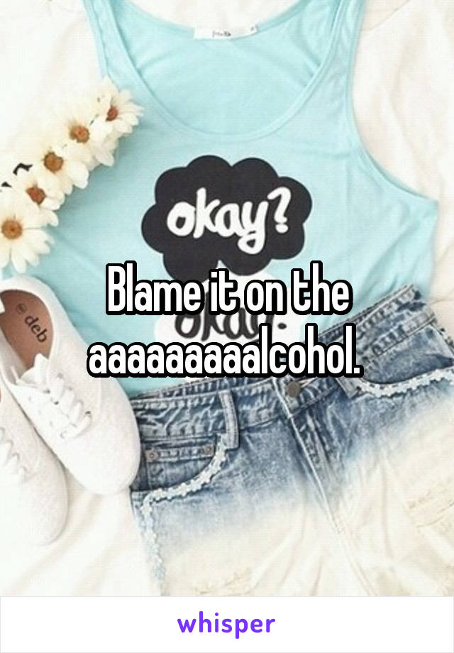 Blame it on the aaaaaaaaalcohol. 