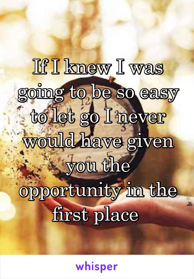 If I knew I was going to be so easy to let go I never would have given you the opportunity in the first place 