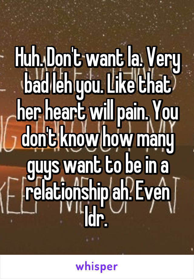 Huh. Don't want la. Very bad leh you. Like that her heart will pain. You don't know how many guys want to be in a relationship ah. Even ldr. 