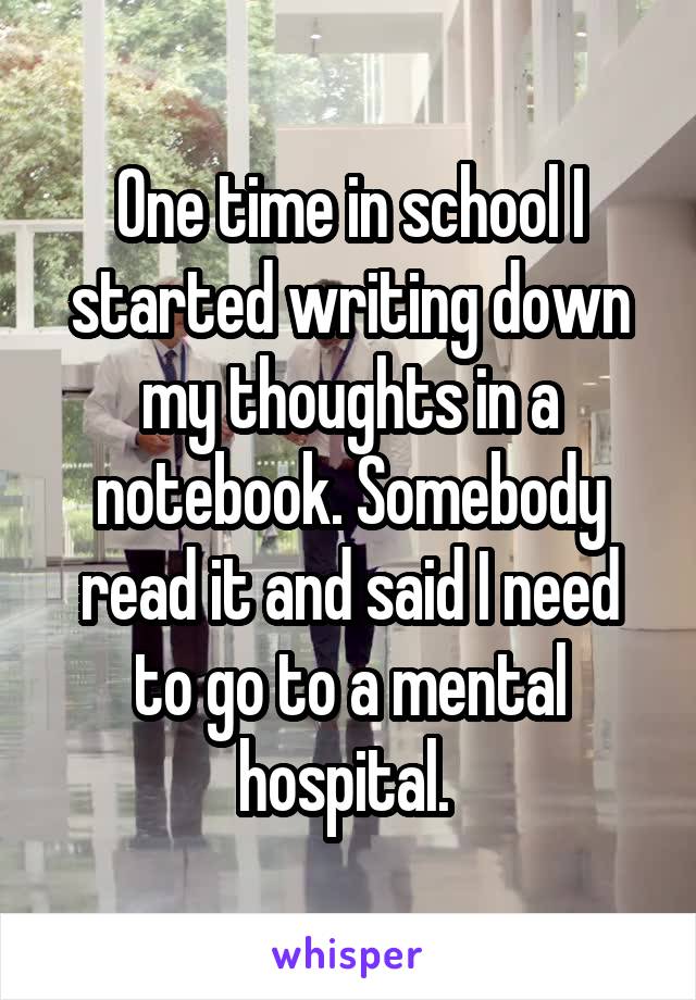 One time in school I started writing down my thoughts in a notebook. Somebody read it and said I need to go to a mental hospital. 