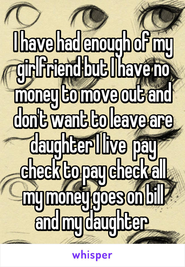 I have had enough of my girlfriend but I have no money to move out and don't want to leave are daughter I live  pay check to pay check all my money goes on bill and my daughter 