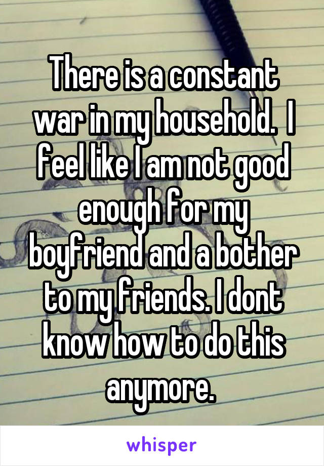 There is a constant war in my household.  I feel like I am not good enough for my boyfriend and a bother to my friends. I dont know how to do this anymore. 