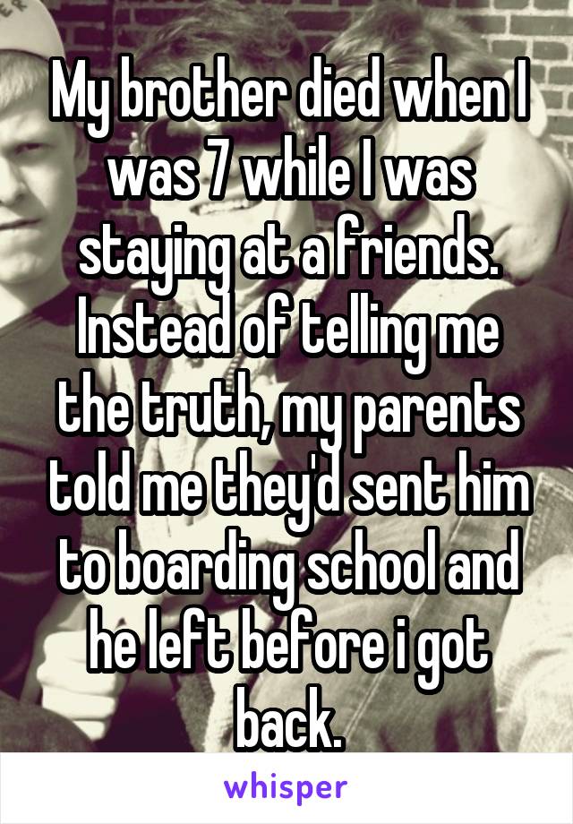My brother died when I was 7 while I was staying at a friends. Instead of telling me the truth, my parents told me they'd sent him to boarding school and he left before i got back.
