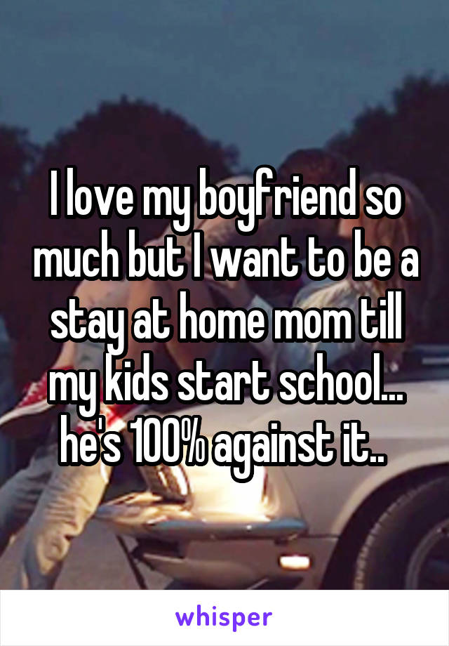 I love my boyfriend so much but I want to be a stay at home mom till my kids start school... he's 100% against it.. 