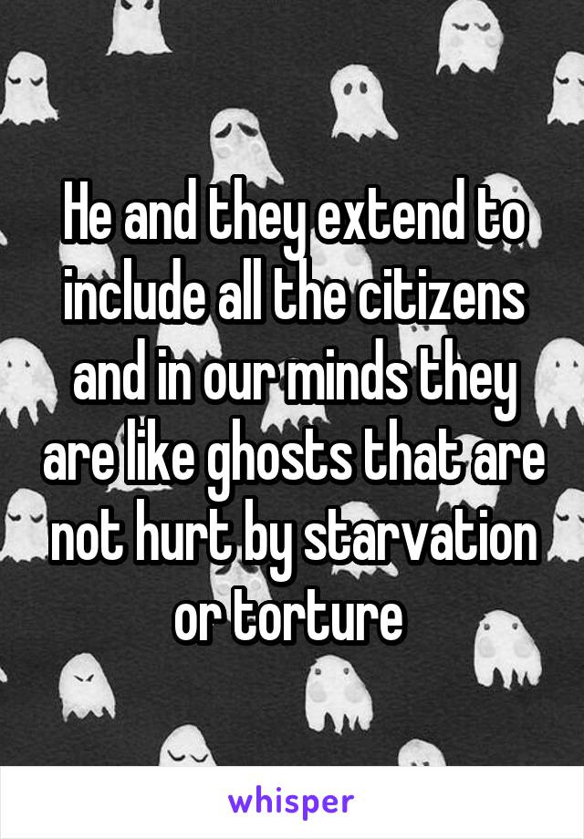 He and they extend to include all the citizens and in our minds they are like ghosts that are not hurt by starvation or torture 