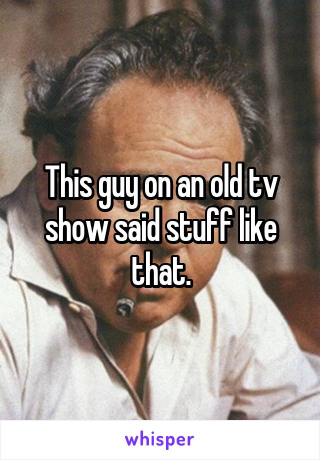This guy on an old tv show said stuff like that.