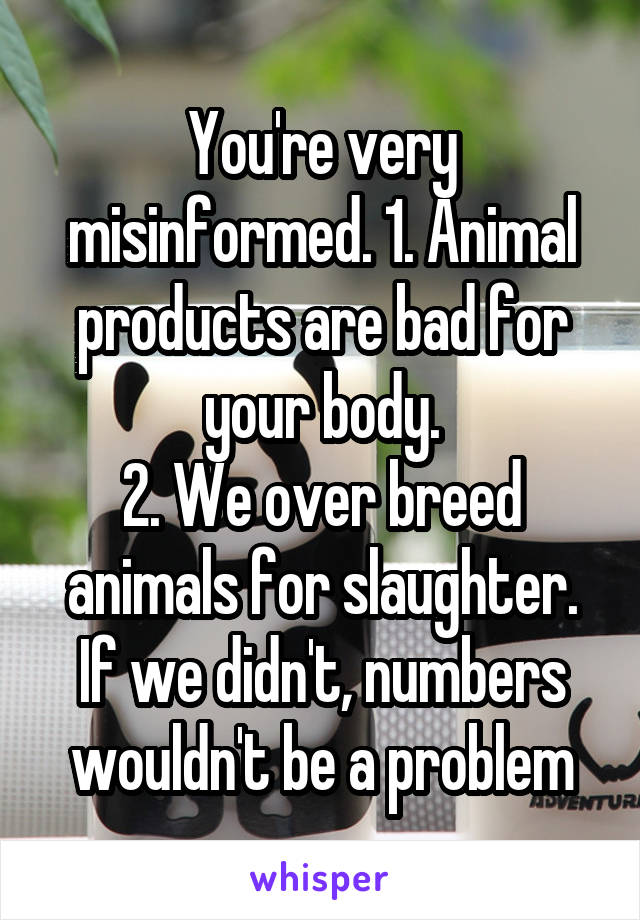 You're very misinformed. 1. Animal products are bad for your body.
2. We over breed animals for slaughter. If we didn't, numbers wouldn't be a problem