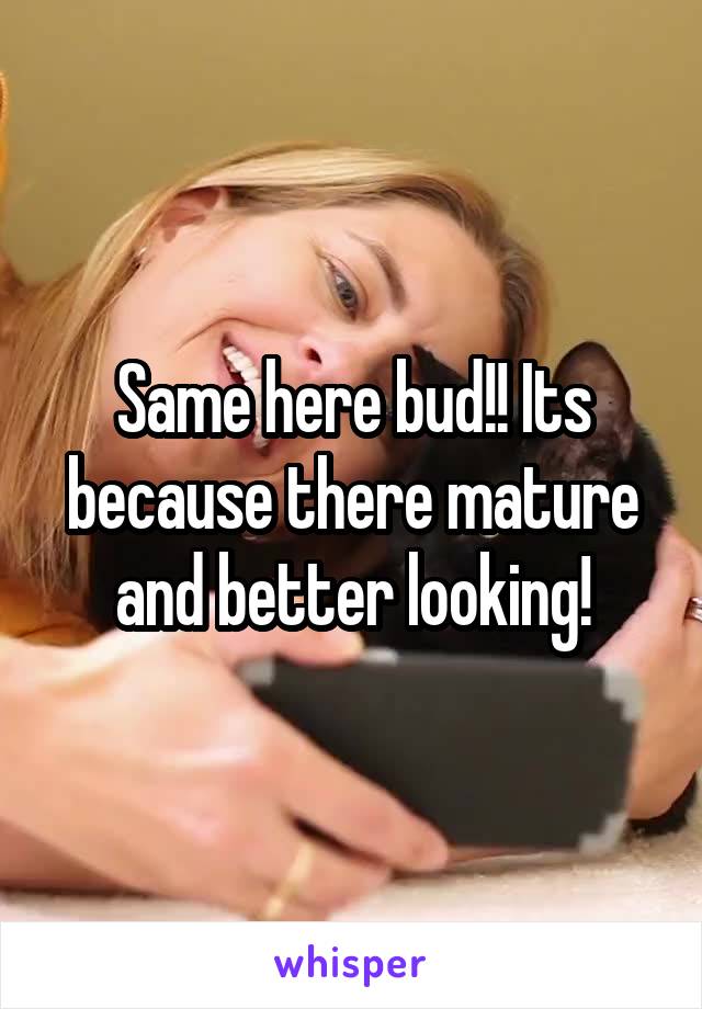 Same here bud!! Its because there mature and better looking!